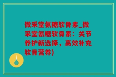 微采堂氨糖软骨素_微采堂氨糖软骨素：关节养护新选择，高效补充软骨营养)