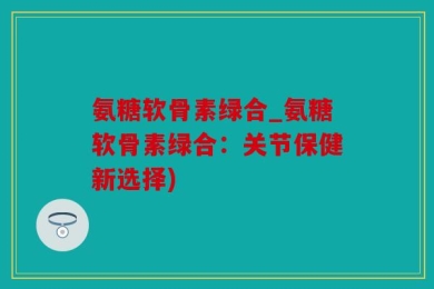 氨糖软骨素绿合_氨糖软骨素绿合：关节保健新选择)