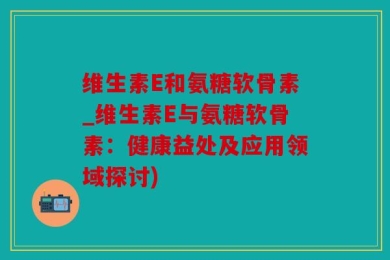 维生素E和氨糖软骨素_维生素E与氨糖软骨素：健康益处及应用领域探讨)