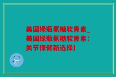 美国绿瓶氨糖软骨素_美国绿瓶氨糖软骨素：关节保健新选择)