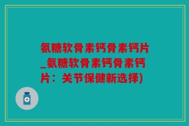 氨糖软骨素钙骨素钙片_氨糖软骨素钙骨素钙片：关节保健新选择)