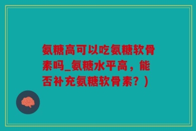 氨糖高可以吃氨糖软骨素吗_氨糖水平高，能否补充氨糖软骨素？)