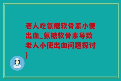 老人吃氨糖软骨素小便出血_氨糖软骨素导致老人小便出血问题探讨)