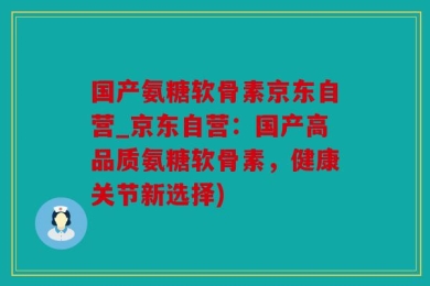 国产氨糖软骨素京东自营_京东自营：国产高品质氨糖软骨素，健康关节新选择)