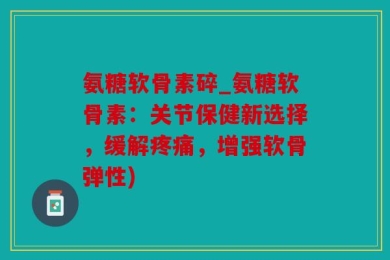 氨糖软骨素碎_氨糖软骨素：关节保健新选择，缓解疼痛，增强软骨弹性)