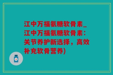 江中万福氨糖软骨素_江中万福氨糖软骨素：关节养护新选择，高效补充软骨营养)