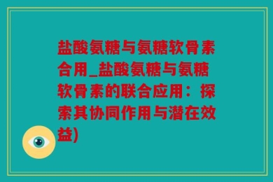 盐酸氨糖与氨糖软骨素合用_盐酸氨糖与氨糖软骨素的联合应用：探索其协同作用与潜在效益)