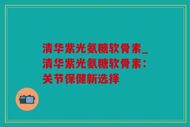 清华紫光氨糖软骨素_清华紫光氨糖软骨素：关节保健新选择