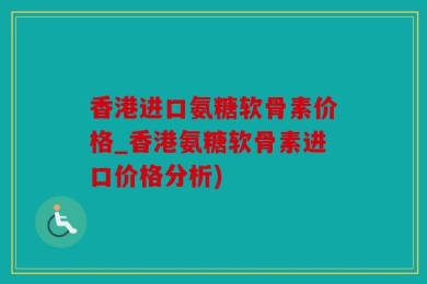 香港进口氨糖软骨素价格_香港氨糖软骨素进口价格分析)
