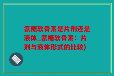 氨糖软骨素是片剂还是液体_氨糖软骨素：片剂与液体形式的比较)