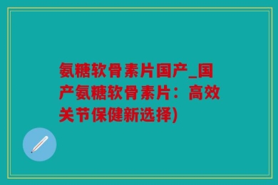 氨糖软骨素片国产_国产氨糖软骨素片：高效关节保健新选择)