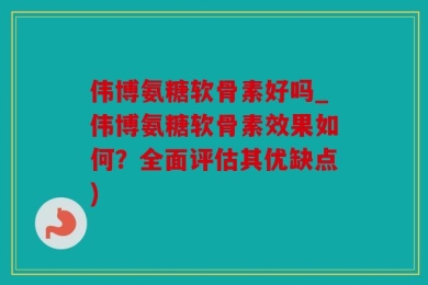 伟博氨糖软骨素好吗_伟博氨糖软骨素效果如何？全面评估其优缺点)