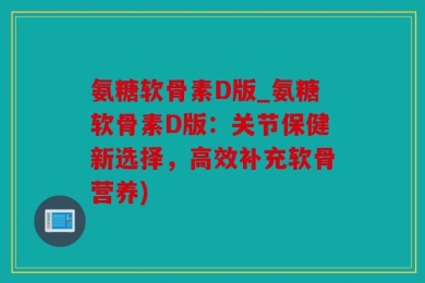 氨糖软骨素D版_氨糖软骨素D版：关节保健新选择，高效补充软骨营养)