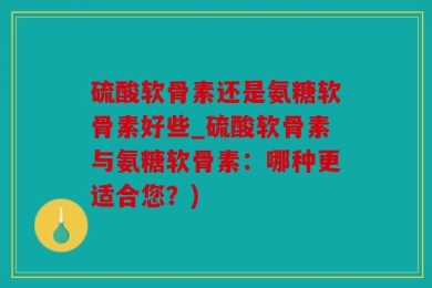 硫酸软骨素还是氨糖软骨素好些_硫酸软骨素与氨糖软骨素：哪种更适合您？)