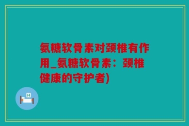 氨糖软骨素对颈椎有作用_氨糖软骨素：颈椎健康的守护者)