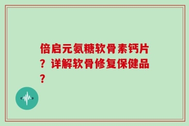倍启元氨糖软骨素钙片？详解软骨修复保健品？