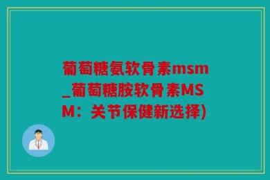 葡萄糖氨软骨素msm_葡萄糖胺软骨素MSM：关节保健新选择)