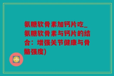 氨糖软骨素加钙片吃_氨糖软骨素与钙片的结合：增强关节健康与骨骼强度)