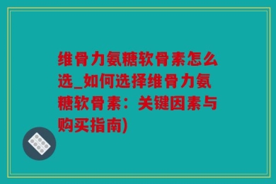 维骨力氨糖软骨素怎么选_如何选择维骨力氨糖软骨素：关键因素与购买指南)