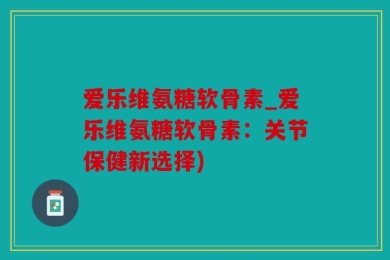 爱乐维氨糖软骨素_爱乐维氨糖软骨素：关节保健新选择)