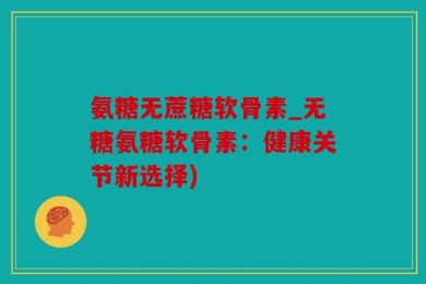 氨糖无蔗糖软骨素_无糖氨糖软骨素：健康关节新选择)