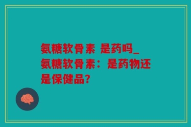 氨糖软骨素 是药吗_氨糖软骨素：是药物还是保健品？