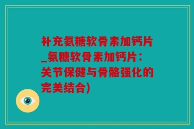 补充氨糖软骨素加钙片_氨糖软骨素加钙片：关节保健与骨骼强化的完美结合)