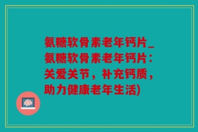 氨糖软骨素老年钙片_氨糖软骨素老年钙片：关爱关节，补充钙质，助力健康老年生活)