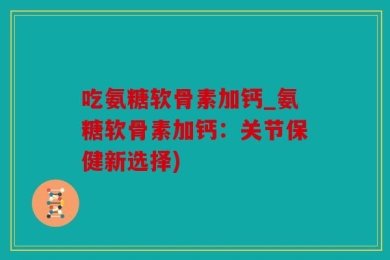 吃氨糖软骨素加钙_氨糖软骨素加钙：关节保健新选择)