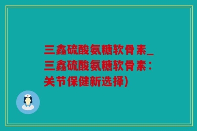 三鑫硫酸氨糖软骨素_三鑫硫酸氨糖软骨素：关节保健新选择)
