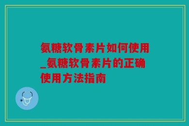 氨糖软骨素片如何使用_氨糖软骨素片的正确使用方法指南