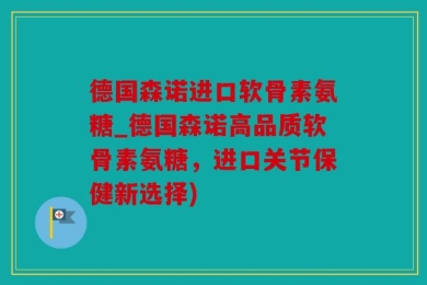 德国森诺进口软骨素氨糖_德国森诺高品质软骨素氨糖，进口关节保健新选择)
