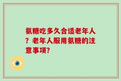 氨糖吃多久合适老年人？老年人服用氨糖的注意事项？