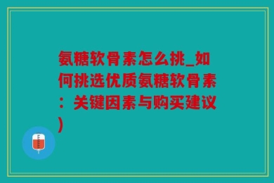 氨糖软骨素怎么挑_如何挑选优质氨糖软骨素：关键因素与购买建议)