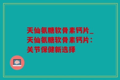天仙氨糖软骨素钙片_天仙氨糖软骨素钙片：关节保健新选择