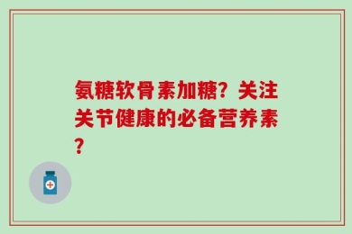 氨糖软骨素加糖？关注关节健康的必备营养素？