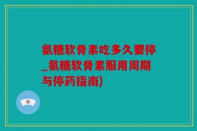 氨糖软骨素吃多久要停_氨糖软骨素服用周期与停药指南)