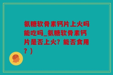 氨糖软骨素钙片上火吗能吃吗_氨糖软骨素钙片是否上火？能否食用？)
