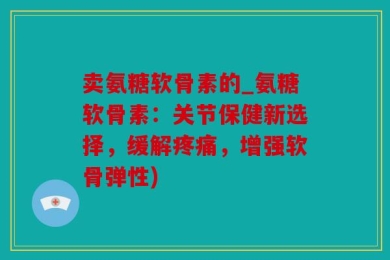 卖氨糖软骨素的_氨糖软骨素：关节保健新选择，缓解疼痛，增强软骨弹性)