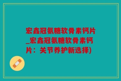 宏鑫冠氨糖软骨素钙片_宏鑫冠氨糖软骨素钙片：关节养护新选择)