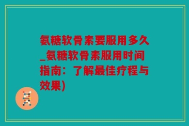 氨糖软骨素要服用多久_氨糖软骨素服用时间指南：了解最佳疗程与效果)