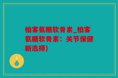 柏客氨糖软骨素_柏客氨糖软骨素：关节保健新选择)