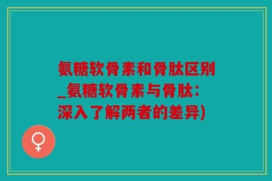 氨糖软骨素和骨肽区别_氨糖软骨素与骨肽：深入了解两者的差异)