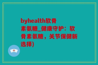 byhealth软骨素氨糖_健康守护：软骨素氨糖，关节保健新选择)