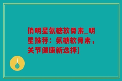 俏明星氨糖软骨素_明星推荐：氨糖软骨素，关节健康新选择)