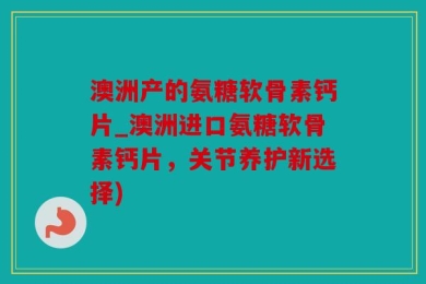 澳洲产的氨糖软骨素钙片_澳洲进口氨糖软骨素钙片，关节养护新选择)