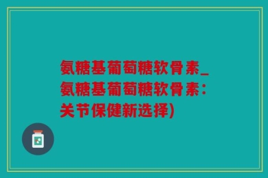 氨糖基葡萄糖软骨素_氨糖基葡萄糖软骨素：关节保健新选择)
