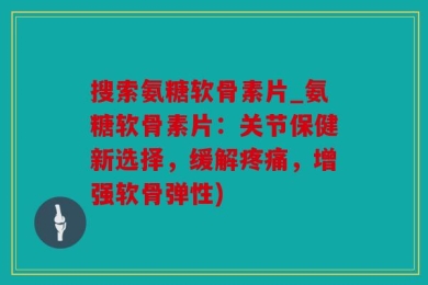 搜索氨糖软骨素片_氨糖软骨素片：关节保健新选择，缓解疼痛，增强软骨弹性)