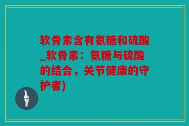 软骨素含有氨糖和硫酸_软骨素：氨糖与硫酸的结合，关节健康的守护者)