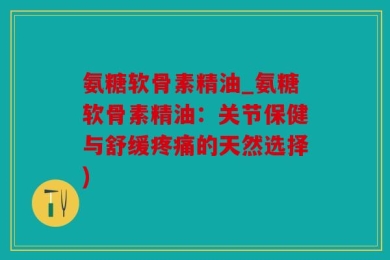 氨糖软骨素精油_氨糖软骨素精油：关节保健与舒缓疼痛的天然选择)